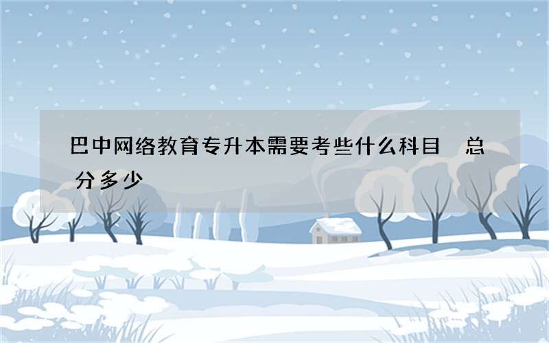 巴中网络教育专升本需要考些什么科目 总分多少